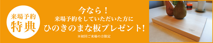 今なら!
来場予約をしていただいた方にひのきのまな板プレゼント!